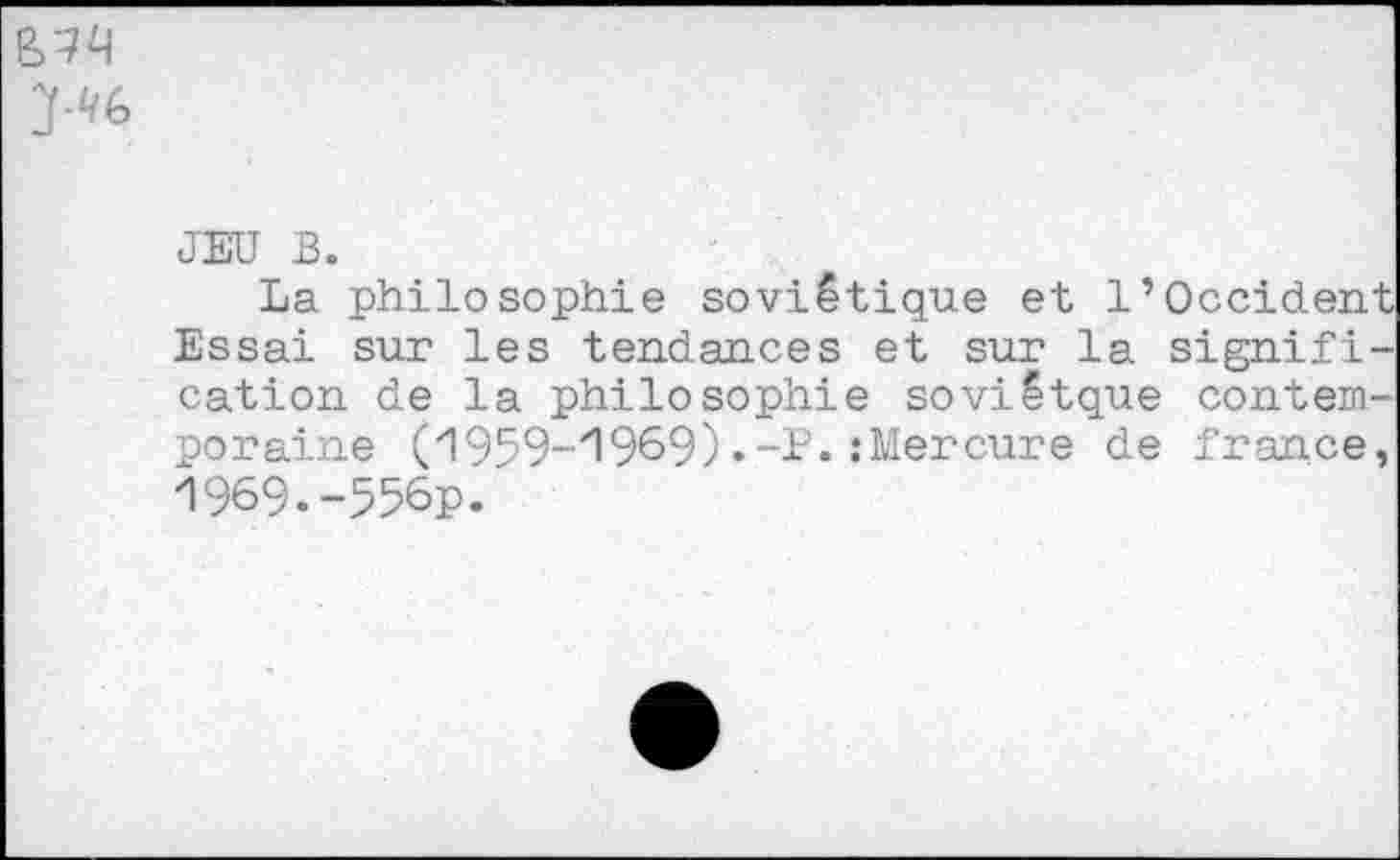 ﻿JEU B.
La philosophie soviétique et l’Occident Essai sur les tendances et sur la signification de la philosophie soviëtque contemporaine (1959-1969) .-P. .‘Mercure de france, 1969.-556p.